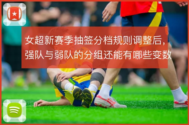 女超新赛季抽签分档规则调整后,强队与弱队的分组还能有哪些变数