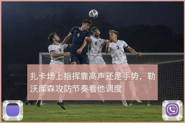扎卡场上指挥靠高声还是手势,勒沃库森攻防节奏看他调度