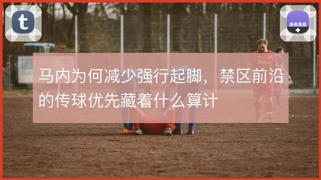 马内为何减少强行起脚,禁区前沿的传球优先藏着什么算计