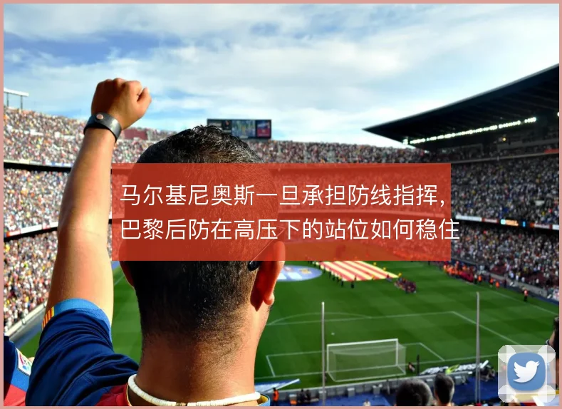 马尔基尼奥斯一旦承担防线指挥，巴黎后防在高压下的站位如何稳住